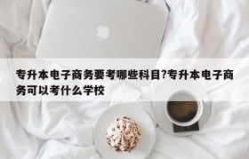 专升本电子商务要考哪些科目?专升本电子商务可以考什么学校